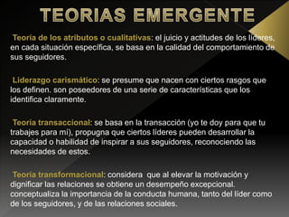 Teoría de los atributos o cualitativas: el juicio y actitudes de los líderes,
en cada situación específica, se basa en la calidad del comportamiento de
sus seguidores.
Liderazgo carismático: se presume que nacen con ciertos rasgos que
los definen. son poseedores de una serie de características que los
identifica claramente.
Teoría transaccional: se basa en la transacción (yo te doy para que tu
trabajes para mí), propugna que ciertos líderes pueden desarrollar la
capacidad o habilidad de inspirar a sus seguidores, reconociendo las
necesidades de estos.
Teoría transformacional: considera que al elevar la motivación y
dignificar las relaciones se obtiene un desempeño excepcional.
conceptualiza la importancia de la conducta humana, tanto del líder como
de los seguidores, y de las relaciones sociales.
 