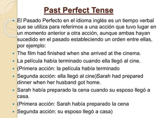 Past Perfect Tense
 El Pasado Perfecto en el idioma inglés es un tiempo verbal
que se utiliza para referirnos a una acción que tuvo lugar en
un momento anterior a otra acción, aunque ambas hayan
sucedido en el pasado estableciendo un orden entre ellas,
por ejemplo:
 The film had finished when she arrived at the cinema.
 La película había terminado cuando ella llegó al cine.
 (Primera acción: la película había terminado
 Segunda acción: ella llegó al cine)Sarah had prepared
dinner when her husband got home.
 Sarah había preparado la cena cuando su esposo llegó a
casa.
 (Primera acción: Sarah había preparado la cena
 Segunda acción: su esposo llegó a casa)
 