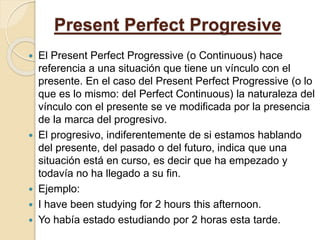Present Perfect Progresive
 El Present Perfect Progressive (o Continuous) hace
referencia a una situación que tiene un vínculo con el
presente. En el caso del Present Perfect Progressive (o lo
que es lo mismo: del Perfect Continuous) la naturaleza del
vínculo con el presente se ve modificada por la presencia
de la marca del progresivo.
 El progresivo, indiferentemente de si estamos hablando
del presente, del pasado o del futuro, indica que una
situación está en curso, es decir que ha empezado y
todavía no ha llegado a su fin.
 Ejemplo:
 I have been studying for 2 hours this afternoon.
 Yo había estado estudiando por 2 horas esta tarde.
 