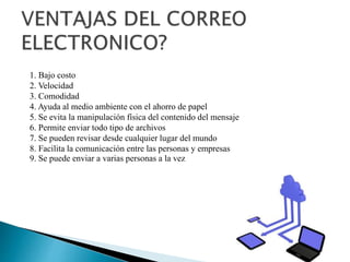 1. Bajo costo
2. Velocidad
3. Comodidad
4. Ayuda al medio ambiente con el ahorro de papel
5. Se evita la manipulación física del contenido del mensaje
6. Permite enviar todo tipo de archivos
7. Se pueden revisar desde cualquier lugar del mundo
8. Facilita la comunicación entre las personas y empresas
9. Se puede enviar a varias personas a la vez
 