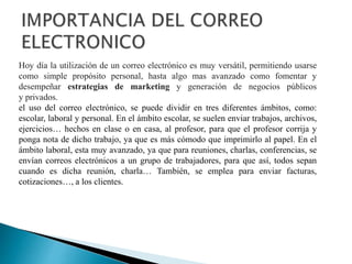 Hoy día la utilización de un correo electrónico es muy versátil, permitiendo usarse
como simple propósito personal, hasta algo mas avanzado como fomentar y
desempeñar estrategias de marketing y generación de negocios públicos
y privados.
el uso del correo electrónico, se puede dividir en tres diferentes ámbitos, como:
escolar, laboral y personal. En el ámbito escolar, se suelen enviar trabajos, archivos,
ejercicios… hechos en clase o en casa, al profesor, para que el profesor corrija y
ponga nota de dicho trabajo, ya que es más cómodo que imprimirlo al papel. En el
ámbito laboral, esta muy avanzado, ya que para reuniones, charlas, conferencias, se
envían correos electrónicos a un grupo de trabajadores, para que así, todos sepan
cuando es dicha reunión, charla… También, se emplea para enviar facturas,
cotizaciones…, a los clientes.
 