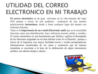 El correo electrónico en de gran relevante en la vida humana del siglo
XXI porque a través de este podemos comunicar de una manera
prácticamente instantánea, desde y hasta cualquier lugar del mundo con
cobertura Internet.
Tanta es la importancia de un e-mail (Electronic mail) que en la actualidad
funciona como una identificación, hace referencia nuestra cédula y nombre,
El correo electrónico es una herramienta que facilita y agiliza el desempeño
de las funciones asignadas en mi área laborar como lo es Derecho , porque a
través de el logramos con mayor facilidad enviar y recibir jurisprudencias
informaciones actualizadas de los casos y sentencias que de manera
inmediata se necesitan a la hora de la elaboración de algún instrumento
jurídico, nos ahorra tiempo y dinero.
 