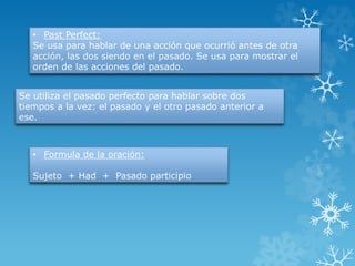 • Past Perfect: 
Se usa para hablar de una acción que ocurrió antes de otra 
acción, las dos siendo en el pasado. Se usa para mostrar el 
orden de las acciones del pasado. 
Se utiliza el pasado perfecto para hablar sobre dos 
tiempos a la vez: el pasado y el otro pasado anterior a 
ese. 
• Formula de la oración: 
Sujeto + Had + Pasado participio 
 