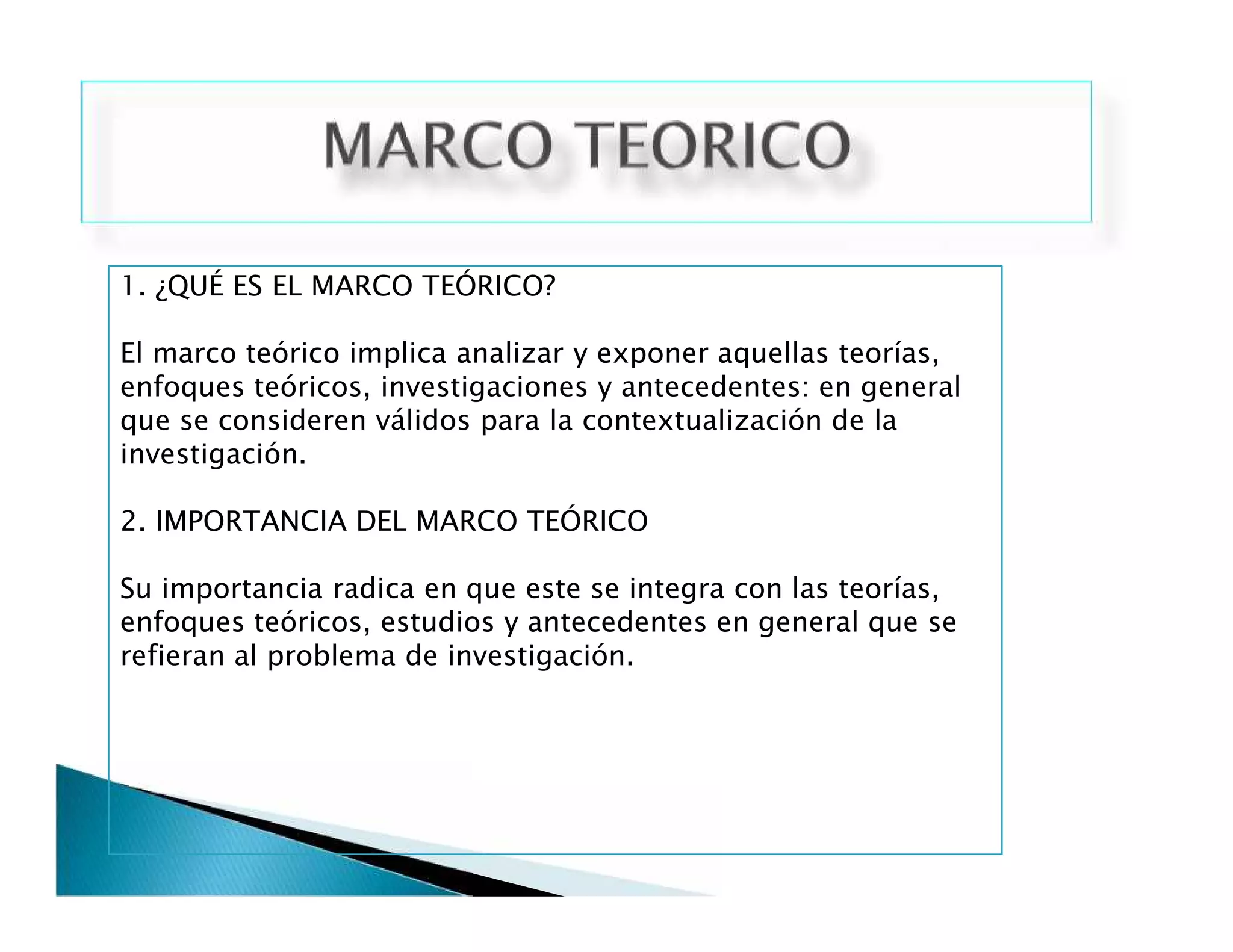 1. ¿QUÉ ES EL MARCO TEÓRICO?
El marco teórico implica analizar y exponer aquellas teorías,
enfoques teóricos, investigaciones y antecedentes: en general
que se consideren válidos para la contextualización de la
investigación.
2. IMPORTANCIA DEL MARCO TEÓRICO
Su importancia radica en que este se integra con las teorías,
enfoques teóricos, estudios y antecedentes en general que se
refieran al problema de investigación.
1. ¿QUÉ ES EL MARCO TEÓRICO?
El marco teórico implica analizar y exponer aquellas teorías,
enfoques teóricos, investigaciones y antecedentes: en general
que se consideren válidos para la contextualización de la
investigación.
2. IMPORTANCIA DEL MARCO TEÓRICO
Su importancia radica en que este se integra con las teorías,
enfoques teóricos, estudios y antecedentes en general que se
refieran al problema de investigación.
 