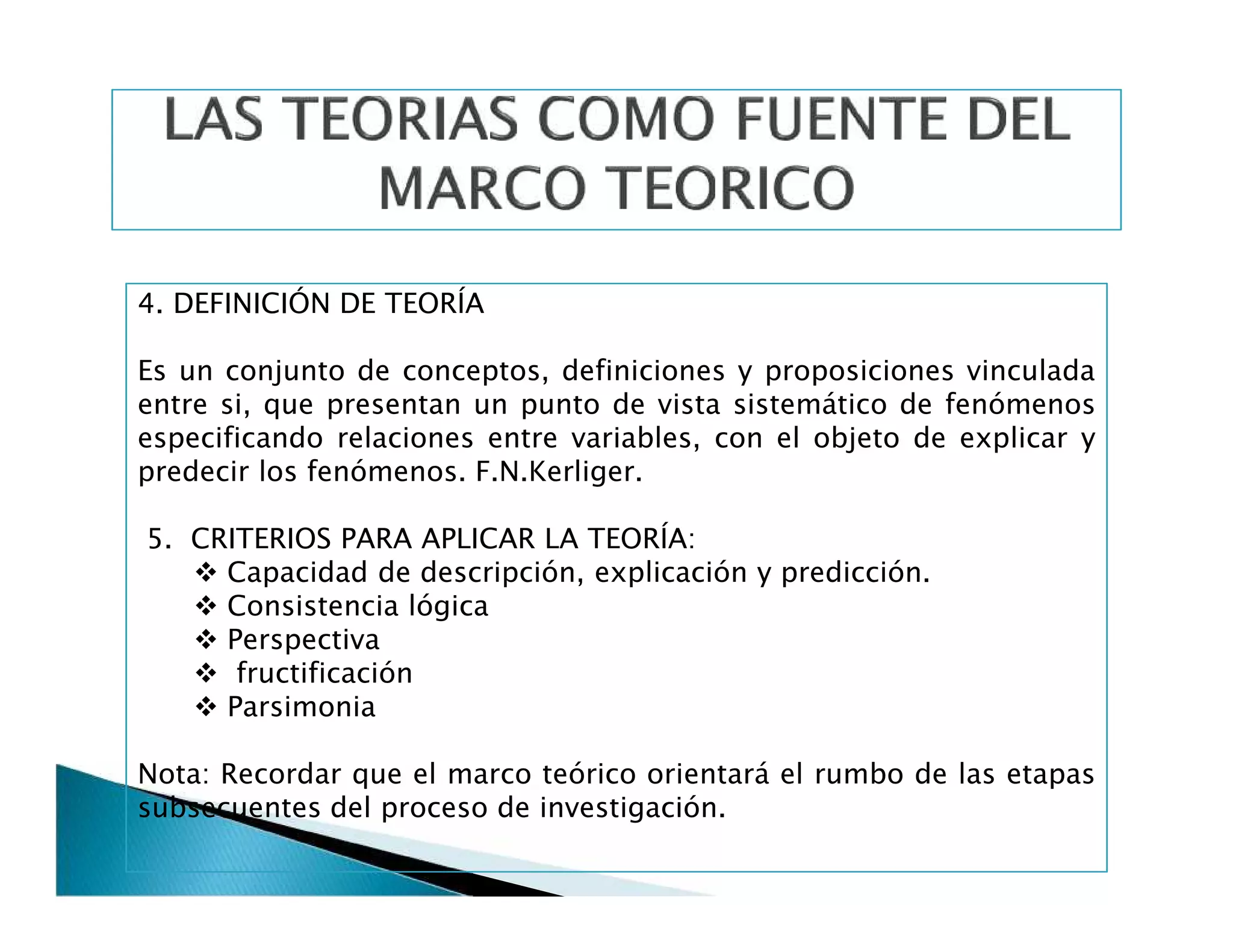 4. DEFINICIÓN DE TEORÍA
Es un conjunto de conceptos, definiciones y proposiciones vinculada
entre si, que presentan un punto de vista sistemático de fenómenos
especificando relaciones entre variables, con el objeto de explicar y
predecir los fenómenos. F.N.Kerliger.
5. CRITERIOS PARA APLICAR LA TEORÍA:
 Capacidad de descripción, explicación y predicción.
 Consistencia lógica
 Perspectiva
 fructificación
 Parsimonia
Nota: Recordar que el marco teórico orientará el rumbo de las etapas
subsecuentes del proceso de investigación.
4. DEFINICIÓN DE TEORÍA
Es un conjunto de conceptos, definiciones y proposiciones vinculada
entre si, que presentan un punto de vista sistemático de fenómenos
especificando relaciones entre variables, con el objeto de explicar y
predecir los fenómenos. F.N.Kerliger.
5. CRITERIOS PARA APLICAR LA TEORÍA:
 Capacidad de descripción, explicación y predicción.
 Consistencia lógica
 Perspectiva
 fructificación
 Parsimonia
Nota: Recordar que el marco teórico orientará el rumbo de las etapas
subsecuentes del proceso de investigación.
 