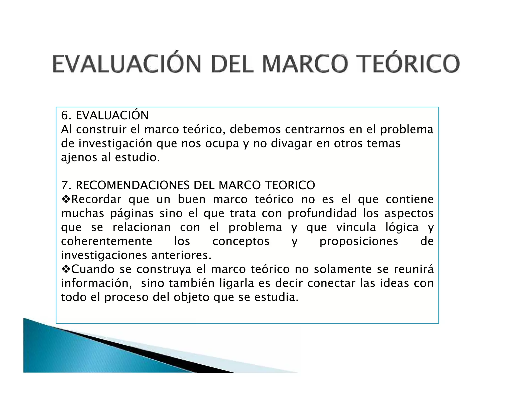 6. EVALUACIÓN
Al construir el marco teórico, debemos centrarnos en el problema
de investigación que nos ocupa y no divagar en otros temas
ajenos al estudio.
7. RECOMENDACIONES DEL MARCO TEORICO
Recordar que un buen marco teórico no es el que contiene
muchas páginas sino el que trata con profundidad los aspectos
que se relacionan con el problema y que vincula lógica y
coherentemente los conceptos y proposiciones de
investigaciones anteriores.
Cuando se construya el marco teórico no solamente se reunirá
información, sino también ligarla es decir conectar las ideas con
todo el proceso del objeto que se estudia.
6. EVALUACIÓN
Al construir el marco teórico, debemos centrarnos en el problema
de investigación que nos ocupa y no divagar en otros temas
ajenos al estudio.
7. RECOMENDACIONES DEL MARCO TEORICO
Recordar que un buen marco teórico no es el que contiene
muchas páginas sino el que trata con profundidad los aspectos
que se relacionan con el problema y que vincula lógica y
coherentemente los conceptos y proposiciones de
investigaciones anteriores.
Cuando se construya el marco teórico no solamente se reunirá
información, sino también ligarla es decir conectar las ideas con
todo el proceso del objeto que se estudia.
 
