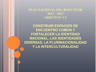 CONSTRUIR ESPACIOS DE
ENCUENTRO COMÚN Y
FORTALECER LA IDENTIDAD
NACIONAL, LAS IDENTIDADES
DIVERSAS, LA PLURINACIONALIDAD
Y LA INTERCULTURALIDAD
PLAN NACIONAL DEL BUEN VIVIR
2013 – 2017
OBJETIVO # 5
 