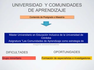 UNIVERSIDAD Y COMUNIDADES 
DE APRENDIZAJE 
Máster Universitario en Educación Inclusiva de la Universidad de 
Asignatura “Las Comunidades de Aprendizaje como estrategia de 
DIFICULTADES 
Grupo minoritario 
Contenido de Postgrado o Maestría 
mejora socioeducativa” 
OPORTUNIDADES 
Córdoba 
Formación de especialistas e investigadores 
 