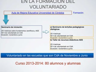 EN LA FORMACIÓN DEL 
VOLUNTARIADO 
Aula de Mejora Educativa Universidad de Córdoba 
Seminario de iniciación 
25 h teóricas sobre fundamentos científicos y AEE 
50 h de voluntariado en CdA 
Duración: noviembre a junio 
a) Seminario de tertulias pedagógicas 
dialógicas 
25 h teóricas 
50 h de voluntariado en CdA 
Duración: noviembre a junio 
Formación 
b) Taller de recursos didácticos AEE 
25 h teóricas 
50 h de voluntariado en CdA 
Duración: noviembre a junio 
Voluntariado en las escuelas que son CdA de Noviembre a Junio 
Curso 2013-2014: 80 alumnos y alumnas 
 