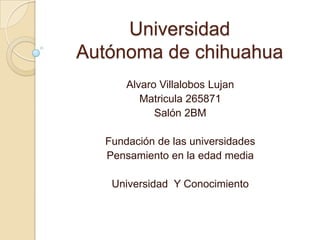 Universidad
Autónoma de chihuahua
      Alvaro Villalobos Lujan
         Matricula 265871
            Salón 2BM

  Fundación de las universidades
  Pensamiento en la edad media

   Universidad Y Conocimiento
 