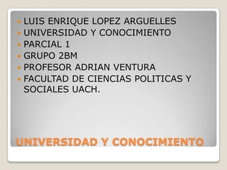    LUIS ENRIQUE LOPEZ ARGUELLES
   UNIVERSIDAD Y CONOCIMIENTO
   PARCIAL 1
   GRUPO 2BM
   PROFESOR ADRIAN VENTURA
   FACULTAD DE CIENCIAS POLITICAS Y
    SOCIALES UACH.




UNIVERSIDAD Y CONOCIMIENTO
 