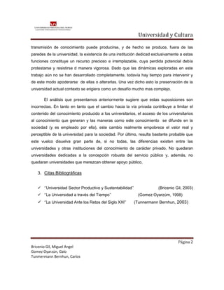 Universidad y Cultura

transmisión de conocimiento puede producirse, y de hecho se produce, fuera de las
paredes de la universidad, la existencia de una institución dedicad exclusivamente a estas
funciones constituye un recurso precioso e irremplazable, cuya perdida potencial debía
protestarse y resistirse d manera vigorosa. Dado que las dinámicas exploradas en este
trabajo aún no se han desarrollado completamente, todavía hay tiempo para intervenir y
de este modo apoderarse de ellas o alterarlas. Una vez dicho esto la preservación de la
universidad actual contexto se erigiera como un desafío mucho mas complejo.

       El análisis que presentamos anteriormente sugiere que estas suposiciones son
incorrectas. En tanto en tanto que el cambio hacia la vía privada contribuye a limitar el
contenido del conocimiento producido a los universitarios, el acceso de los universitarios
al conocimiento que generan y las maneras como este conocimiento se difunde en la
sociedad (y es empleado por ella), este cambio realmente empobrece el valor real y
perceptible de la universidad para la sociedad. Por último, resulta bastante probable que
este vuelco disuelva gran parte de, si no todas, las diferencias existen entre las
universidades y otras instituciones del conocimiento de carácter privado. No quedaran
universidades dedicadas a la concepción robusta del servicio público y, además, no
quedaran universidades que merezcan obtener apoyo público.

   3. Citas Bibliográficas


    ‘’Universidad Sector Productivo y Sustentabilidad’’              (Bricenio Gil, 2003)
    ‘’La Universidad a través del Tiempo’’                 (Gomez Oyarzúm, 1998)
    ‘’La Universidad Ante los Retos del Siglo XXI’’       (Tunnermann Bernhun, 2003)




                                                                                 Página 2
Bricenio Gil, Miguel Angel
Gomez Oyarzún, Galo
Tunmermann Bernhun, Carlos
 