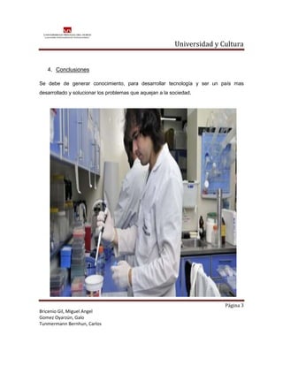 Universidad y Cultura


   4. Conclusiones

Se debe de generar conocimiento, para desarrollar tecnología y ser un país mas
desarrollado y solucionar los problemas que aquejan a la sociedad.




                                                                         Página 3
Bricenio Gil, Miguel Angel
Gomez Oyarzún, Galo
Tunmermann Bernhun, Carlos
 