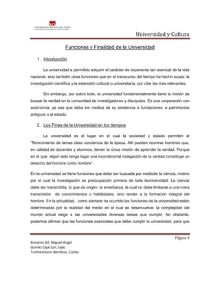 Universidad y Cultura

                     Funciones y Finalidad de la Universidad

   1. Introducción

       La universidad a permitido adquirir el carácter de exponente tan esencial de la vida
nacional, sino también otras funciones que en el transcurso del tiempo ha hecho suyas: la
investigación científica y la extensión cultural o universitaria, por citar las mas relevantes.

       Sin embargo, por sobre todo, la universidad fundamentalmente tiene la misión de
buscar la verdad en la comunidad de investigadores y discípulos. Es una corporación con
autonomía, ya sea que deba los medios de su existencia a fundaciones, a patrimonios
antiguos o al estado.

   2. Los Fines de la Universidad en los tiempos

       La universidad es el lugar en el cual la sociedad y estado permiten el
‘’florecimiento de lamas clara conciencia de la época. Allí pueden reunirse hombres que,
en calidad de docentes y alumnos, tienen la única misión de aprender la verdad. Porque
en el que algún lado tenga lugar una incondicional indagación de la verdad constituye un
derecho del hombre como hombre’’.

En la universidad se tiene funciones que debe ser buscada por mediode la ciencia, motivo
por el cual la investigación es preocupación primera de toda launiversidad. La ciencia
debe ser transmitida, lo que da origen: la enseñanza, la cual no debe limitarse a una mera
transmisión   de conocimientos o habilidades, sino tender a la formación integral del
hombre. En la actualidad, como siempre ha ocurrido las funciones de la universidad están
determinadas por la realidad del medio en el cual se desenvuelve; la complejidad del
mundo actual exige a las universidades diversas tareas que cumplir. No obstante,
podemos afirmar que las funciones esenciales que debe cumplir la universidad, para que



                                                                                       Página 4
Bricenio Gil, Miguel Angel
Gomez Oyarzún, Galo
Tunmermann Bernhun, Carlos
 