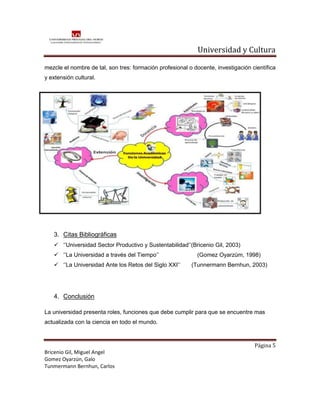 Universidad y Cultura

mezcle el nombre de tal, son tres: formación profesional o docente, investigación científica
y extensión cultural.




   3. Citas Bibliográficas
    ‘’Universidad Sector Productivo y Sustentabilidad’’(Bricenio Gil, 2003)
    ‘’La Universidad a través del Tiempo’’                 (Gomez Oyarzúm, 1998)
    ‘’La Universidad Ante los Retos del Siglo XXI’’      (Tunnermann Bernhun, 2003)




   4. Conclusión

La universidad presenta roles, funciones que debe cumplir para que se encuentre mas
actualizada con la ciencia en todo el mundo.



                                                                                   Página 5
Bricenio Gil, Miguel Angel
Gomez Oyarzún, Galo
Tunmermann Bernhun, Carlos
 