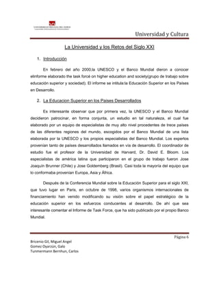 Universidad y Cultura

                   La Universidad y los Retos del Siglo XXI

   1. Introducción

       En febrero del año 2000,la UNESCO y el Banco Mundial dieron a conocer
elinforme elaborado the task forcé on higher education and society(grupo de trabajo sobre
educación superior y sociedad). El informe se intitula:la Educación Superior en los Países
en Desarrollo.

   2. La Educacion Superior en los Paises Desarrollados

       Es interesante observar que por primera vez, la UNESCO y el Banco Mundial
decidieron patrocinar, en forma conjunta, un estudio en tal naturaleza, el cual fue
elaborado por un equipo de especialistas de muy alto nivel procedentes de trece países
de las diferentes regiones del mundo, escogidos por el Banco Mundial de una lista
elaborada por la UNESCO y los propios especialistas del Banco Mundial. Los expertos
provenían tanto de países desarrollados llamados en vía de desarrollo. El coordinador de
estudio fue el profesor de la Universidad de Harvard, Dr. David E. Bloom. Los
especialistas de américa latina que participaron en el grupo de trabajo fueron Jose
Joaquín Brunner (Chile) y Jose Goldemberg (Brasil). Casi toda la mayoría del equipo que
lo conformaba provenían Europa, Asia y África.

       Después de la Conferencia Mundial sobre la Educación Superior para el siglo XXI,
que tuvo lugar en Paris, en octubre de 1998, varios organismos internacionales de
financiamiento han venido modificando su visión sobre el papel estratégico de la
educación superior en los esfuerzos conducentes al desarrollo. De ahí que sea
interesante comentar el Informe de Task Force, que ha sido publicado por el propio Banco
Mundial.




                                                                                 Página 6
Bricenio Gil, Miguel Angel
Gomez Oyarzún, Galo
Tunmermann Bernhun, Carlos
 