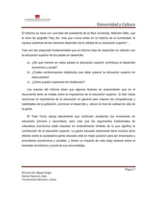 Universidad y Cultura

El Informe se inicia con una fase del presidente de la Rice University, Malcolm Gillis, que
le sirve de epígrafe:’’Hoy dio, mas que nunca antes en la historia de la humanidad, la
riqueza opobreza de las naciones dependen de la calidad de su educación superior’’…

Tres son las preguntas fundamentales que el informe trata de responder en relación con
la educación superior de los países en desarrollo:

    a) ¿De qué manera en estos países la educación superior contribuye al desarrollo
        económico y social?
    b) ¿Cuáles sonlosmayores obstáculos que debe superar la educación superior en
        estos países?
    c) ¿Cómo pueden superarse los obstáculos?

    Los autores del informe dicen que algunos lectores se sorprenderán que en el
documentó tanto se instala sobre la importancia de la educación superior. Si bien todos
reconocen la importancia de la educación en general para mejorar las competencias y
habilidades de la población, promover el desarrollo y elevar el nivel de calidad de vida de
la gente.

    El Task Force apoya plenamente que continúen ampliando las inversiones en
educación primaria y secundaria, pero cree que los argumentos tradicionales de
naturaleza económica están basados en entendimiento limitado de lo que significa la
contribución de la educación superior. La gente educada claramente tiene muchos otros
efectos sobre la sociedad:la gente educada está en mejor posición para ser empresaria y
promotores económicos y sociales, y tienen un impacto de más largo alcance sobre el
bienestar económico y social de sus comunidades.




                                                                                  Página 7
Bricenio Gil, Miguel Angel
Gomez Oyarzún, Galo
Tunmermann Bernhun, Carlos
 