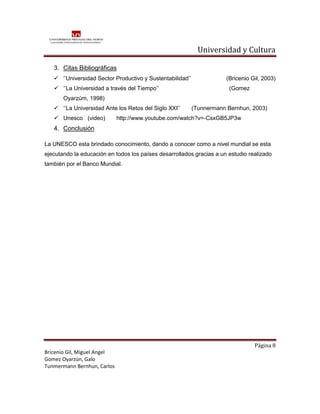 Universidad y Cultura

   3. Citas Bibliográficas
    ‘’Universidad Sector Productivo y Sustentabilidad’’              (Bricenio Gil, 2003)
    ‘’La Universidad a través del Tiempo’’                            (Gomez
       Oyarzúm, 1998)
    ‘’La Universidad Ante los Retos del Siglo XXI’’       (Tunnermann Bernhun, 2003)
    Unesco (video)          http://www.youtube.com/watch?v=-CsxGB5JP3w
   4. Conclusión

La UNESCO esta brindado conocimiento, dando a conocer como a nivel mundial se esta
ejecutando la educación en todos los países desarrollados gracias a un estudio realizado
también por el Banco Mundial.




                                                                                 Página 8
Bricenio Gil, Miguel Angel
Gomez Oyarzún, Galo
Tunmermann Bernhun, Carlos
 