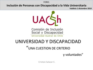 UNIVERSIDAD Y DISCAPACIDAD  “ UNA CUESTION DE CRITERIO     y voluntades” Cristian Salazar C. FORO: Inclusión de Personas con Discapacidad a la Vida Universitaria Valdivia 1 diciembre 2010   