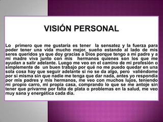VISIÓN PERSONAL
Lo primero que me gustaría es tener la sensatez y la fuerza para
poder tener una vida mucho mejor, sueño estando al lado de mis
seres queridos ya que doy gracias a Dios porque tengo a mi padre y a
mi madre viva junto con mis hermanos quienes son los que me
ayudan a salir adelante. Luego me veo en el camino de mi profesión o
simplemente de un buen trabajo por qué no me puedo quedar en una
sola cosa hay que seguir adelante si no se da algo, pero valiéndome
por si misma sin que nadie me tenga que dar nada, antes yo respondía
por mis padres y mis hermanos, me veo con muchos lujos, teniendo
mi propio carro, mi propia casa, comprando lo que se me antoje sin
tener que privarme por falta de plata o problemas en la salud, me veo
muy sana y energética cada día.

 