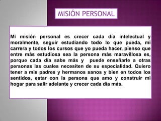 MISIÓN PERSONAL
Mi misión personal es crecer cada día intelectual y
moralmente, seguir estudiando todo lo que pueda, mi
carrera y todos los cursos que yo pueda hacer, pienso que
entre más estudiosa sea la persona más maravillosa es,
porque cada día sabe más y puede enseñarle a otras
personas las cuales necesiten de su especialidad. Quiero
tener a mis padres y hermanos sanos y bien en todos los
sentidos, estar con la persona que amo y construir mi
hogar para salir adelante y crecer cada día más.

 