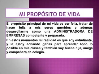 El propósito principal de mi vida es ser feliz, tratar de
hacer feliz a mis seres queridos y además
desarrollarme como una ADMINISTRADORA DE
EMPRESAS competente y preparada.
En estos momentos mi realidad es que soy estudiante,
y le estoy echando ganas para aprender todo lo
posible en mis clases y también soy buena hija, amiga
y compañera de colegio.

 