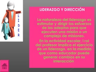 LIDERAZGO Y DIRECCIÓN

    La naturaleza del liderazgo es
     estimular y dirigir los esfuerzos
        de los adeptos para que
       ejecuten una misión o un
         complejo de misiones.
     En la actividad escolar, l rol
    del profesor implica el ejercicio
     de un liderazgo, en la medida
      que como educador puede
         generar cambios en su
               interacción
 