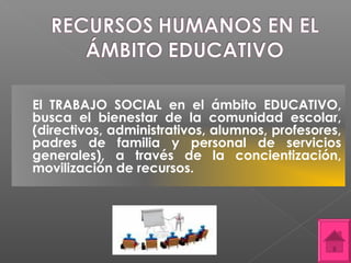 El TRABAJO SOCIAL en el ámbito EDUCATIVO,
busca el bienestar de la comunidad escolar,
(directivos, administrativos, alumnos, profesores,
padres de familia y personal de servicios
generales), a través de la concientización,
movilización de recursos.
 