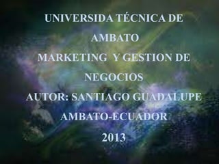 UNIVERSIDA TÉCNICA DE
AMBATO
MARKETING Y GESTION DE
NEGOCIOS
AUTOR: SANTIAGO GUADALUPE
AMBATO-ECUADOR
2013
 
