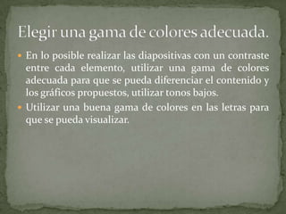  En lo posible realizar las diapositivas con un contraste

entre cada elemento, utilizar una gama de colores
adecuada para que se pueda diferenciar el contenido y
los gráficos propuestos, utilizar tonos bajos.
 Utilizar una buena gama de colores en las letras para
que se pueda visualizar.

 