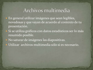  En general utilizar imágenes que sean legibles,

novedosas y que vayan de acuerdo al contexto de tu
presentación.
 Si se utiliza gráficos con datos estadísticos ser lo más
resumido posible.
 No saturar de imágenes las diapositivas.
 Utilizar archivos multimedia sólo si es necesario.

 