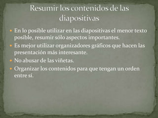  En lo posible utilizar en las diapositivas el menor texto

posible, resumir sólo aspectos importantes.
 Es mejor utilizar organizadores gráficos que hacen las
presentación más interesante.
 No abusar de las viñetas.
 Organizar los contenidos para que tengan un orden
entre sí.

 