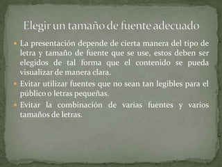  La presentación depende de cierta manera del tipo de

letra y tamaño de fuente que se use, estos deben ser
elegidos de tal forma que el contenido se pueda
visualizar de manera clara.
 Evitar utilizar fuentes que no sean tan legibles para el
público o letras pequeñas.
 Evitar la combinación de varias fuentes y varios
tamaños de letras.

 