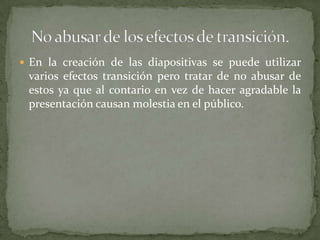  En la creación de las diapositivas se puede utilizar

varios efectos transición pero tratar de no abusar de
estos ya que al contario en vez de hacer agradable la
presentación causan molestia en el público.

 