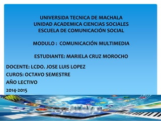 UNIVERSIDA TECNICA DE MACHALA 
UNIDAD ACADEMICA CIENCIAS SOCIALES 
ESCUELA DE COMUNICACIÓN SOCIAL 
MODULO : COMUNICACIÓN MULTIMEDIA 
ESTUDIANTE: MARIELA CRUZ MOROCHO 
DOCENTE: LCDO. JOSE LUIS LOPEZ 
CUROS: OCTAVO SEMESTRE 
AÑO LECTIVO 
2014-2015 
 