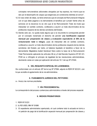 UNIVERSIDDAD JOSE CARLOS MARIATEGUI 
conceptos remunerativos adicionales otorgados por ley expresa, los mismo que se 
dan por el desempeño de cargos que exigencias y/o condiciones distintas al común”. 
12. En ese orden de ideas, se tiene entonces que el concepto de Remuneración Integras 
con el que debe pagarse a la demandante el beneficio por cumplir Veinte años de 
servicios en la docencia no es otro que el de Remuneración Total; de modo que 
interpretar en sentido contrario, conllevaría a asumir un trato discriminativo de los 
profesores respecto de los demás servidores del Estado. 
13. Siendo esto así, no queda duda alguna que a la recurrente le corresponde percibir 
por el concepto reclamado el derecho de percibir una bonificación especial 
mensual por preparación de clases y evaluación equivalente al 30% de la 
remuneración total ó integra, pues de interpretar ello en sentido contrario, 
conllevaría a asumir un trato discriminatoro de los profesores respecto de los demás 
servidores del Estado; por tanto, al haberse liquidado el beneficio a favor de la 
demandante Magdalena Isabel Sandoval Viera sobre la base de la Remuneración 
Total Permanente aplicando los artículos 08 a) y 9 del Decreto Supremo Nº 051-91- 
PCM se a infringido el principio de legalidad de las resoluciones administrativas, 
deviniendo estas en nulas por aplicación del artículo 10.1 de Ley Nº 27444. 
5. DEL REQUISITO ESPECIAL DE LA DEMANDA: 
De conformidad con el artículo 20º de la Ley Nº 27584, adjunto la RDR Nº 001231, con 
lo que acredito el agotamiento de la vía administrativa. 
6. FUNDAMENTO JURÍDICO DEL PETITORIO: 
a.- Invoco las normas precitadas. 
7. VÍA PROCEDIMENTAL: 
Le corresponde la del proceso contencioso administrativo a través del proceso especial. 
8. MEDIOS PROBATORIOS 
1. RDR Nº 01231 
2. b) RD UGEL MN Nº 01686 
3. El expediente administrativo aperturado, el cual contiene todo lo actuado en torno a 
mi petición de pago de la bonificación especial mensual por preparación de clases y 
 