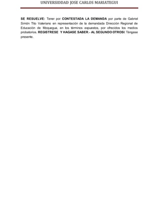 UNIVERSIDDAD JOSE CARLOS MARIATEGUI 
SE RESUELVE: Tener por CONTESTADA LA DEMANDA por parte de Gabriel 
Simón Tito Valeriano en representación de la demandada Dirección Regional de 
Educación de Moquegua, en los términos expuestos, por ofrecidos los medios 
probatorios. REGISTRESE Y HAGASE SABER.- AL SEGUNDO OTROSI: Téngase 
presente. 
 