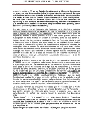 UNIVERSIDDAD JOSE CARLOS MARIATEGUI 
Y como lo señala el TC “en un Estado Constitucional, a diferencia de uno que 
no lo es, no sólo la actuación de los órganos que ejercen control función 
jurisdiccional debe estar ajustada a derecho, sino también los de aquellos 
que llevan a cabo función política como administrativa. Y por consiguiente, 
es claro que cuando se pretende aplicar una sanción los principios de 
legalidad y el sub principio de taxatividad recorren y determinan el contenido 
y la dimensión del poder sancionatorio del parlamento (sede política), como 
del Poder Ejecutivo (sede administrativa)”. 
Por ello, pese a que el Procurador del Congreso de la República pretende 
sustentar su defensa en que se encuentra en fase de investigación, y el actor no 
tiene la calidad de acusado, sino investigado; no existe razón válida para no 
respetar su derecho al debido proceso, ya que si bien señala que la Comisión de 
Investigación no tiene facultad de acusar o sancionar, cierto es que tienen la 
facultad de recopilar información y proponer al Pleno del Congreso, que se acuse 
al investigado ante la Fiscalía por algún delito y/o se imponga alguna sanción 
política por el citado Pleno siguiendo los procedimientos respectivos. Entonces, el 
investigado tiene el derecho de saber mínimamente por qué se le acusa, cuáles 
son o serían las conductas ilícitas en las que habría incurrido y por las cuales se le 
investiga, los hechos que sustentan la misma, aportar medios probatorios que 
permitan desbaratar de ser el caso las imputaciones en su contra y evitar que se 
inicie un proceso penal y/o administrativo sancionador innecesario si se le 
permitiese defenderse, etc. 
NOVENO: Asimismo, como ya se dijo, este juzgado tuvo oportunidad de conocer 
el proceso del difunto congresista Javier Diez Canseco donde la comisión de ética 
le aperturó proceso por una conducta que no se encontraba tipificada como falta 
ética, pese a ello se le encuadró en un tipo que no correspondía y el Pleno lo 
sancionó de forma arbitraria; entonces, tal situación y teniendo en cuenta que el 
TC ha establecido que en un Estado Constitucional de Derecho no existen (ni 
pueden auspiciarse) zonas exentas de control constitucional” -ver sentencia 
5854-2005-PA/TC-; es válido constitucionalmente hablando, que un Juez 
Constitucional, analizando el caso concreto, verifique si se ha afectado o no el 
derecho de una persona al debido proceso parlamentario en fase de investigación 
sin tener que esperar una sanción, ya que la defensa de la persona humana y el 
respeto a su dignidad son el fin supremo de la sociedad y del Estado. 
Lo expuesto también se encuentra respaldado por lo señalado por la Corte 
Interamericana de Derechos Humanos en el caso Barreto Leiva Vs Venezuela – 
que servirá también de referencia para resolver el presente caso-, que en 
su fundamento 46 señaló de manera textual lo siguiente: “La transición 
entre 
“inve s tigado” y “a c usa do” -y e n oca s iones inclus o “c ondena 
do” -puede producirse de un momento a otro. No puede esperarse a que la 
persona sea formalmente acusada o que – como en el presente caso- se 
encuentre privada de la libertad para proporcionarle la información de la 
que depende el 
oportuno ejercicio del derecho de defensa –Subrayado y negrilla nuestro- 
 