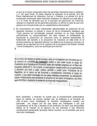 UNIVERSIDDAD JOSE CARLOS MARIATEGUI 
el que se le hayan asegurado todas las garantías necesarias para su defensa. 
(...)”. De igual modo, el citado derecho es enfocado en el artículo 14.2 del 
Pacto Internacional de Derechos Civil es y Políticos y el artículo 8.2 de la 
Convención Americana sobre Derechos Humanos. En relación con esta última, 
“(...) la Corte ha afirmado que en el principio de presunción de inocencia 
subyace el propósito de las garantías judiciales, al afirmar la idea de que una 
persona es inocente hasta que su culpabilidad es demostrada”. 
4. En concordancia con estos instrumentos internacionales de protección de los 
derechos humanos, el artículo 2, inciso 24 de la Constitución establece que 
“Toda persona es considerada inocente mientras no se haya declarado 
judicialmente su responsabilidad”. De esta manera, el constituyente ha 
reconocido la presunción de inocencia como un derecho fundamental. El 
fundamento del derecho a la presunción de inocencia se halla tanto en el 
principio-derecho de dignidad humana (“La defensa de la persona humana y el 
respeto de su dignidad son el fin supremo de la sociedad y del Estado”, artículo 
1 de la Constitución), como en el principio pro hómine”. 
B 
dicho parámetro, y teniendo en cuenta que el procedimiento parlamentario 
sigue en trámite, es preciso señalar que se analizará si al momento de 
citar al actor como investigado, la comisión investigadora cumplió con 
precisarle los cargos por las que debía ser investigado y por qué 
circunstancias sé le cita a declarar en tal condición. Es decir, que presumibles 
delitos se le imputan en el ejercicio de sus funciones o que infracción 
constitucional previamente tipificada habría incurrido, en el momento que se le 
cita como investigado. 
 