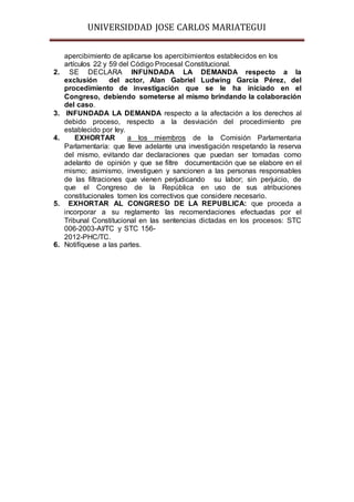 UNIVERSIDDAD JOSE CARLOS MARIATEGUI 
apercibimiento de aplicarse los apercibimientos establecidos en los 
artículos 22 y 59 del Código Procesal Constitucional. 
2. SE DECLARA INFUNDADA LA DEMANDA respecto a la 
exclusión del actor, Alan Gabriel Ludwing García Pérez, del 
procedimiento de investigación que se le ha iniciado en el 
Congreso, debiendo someterse al mismo brindando la colaboración 
del caso. 
3. INFUNDADA LA DEMANDA respecto a la afectación a los derechos al 
debido proceso, respecto a la desviación del procedimiento pre 
establecido por ley. 
4. EXHORTAR a los miembros de la Comisión Parlamentaria 
Parlamentaría: que lleve adelante una investigación respetando la reserva 
del mismo, evitando dar declaraciones que puedan ser tomadas como 
adelanto de opinión y que se filtre documentación que se elabore en el 
mismo; asimismo, investiguen y sancionen a las personas responsables 
de las filtraciones que vienen perjudicando su labor; sin perjuicio, de 
que el Congreso de la República en uso de sus atribuciones 
constitucionales tomen los correctivos que considere necesario. 
5. EXHORTAR AL CONGRESO DE LA REPUBLICA: que proceda a 
incorporar a su reglamento las recomendaciones efectuadas por el 
Tribunal Constitucional en las sentencias dictadas en los procesos: STC 
006-2003-AI/TC y STC 156- 
2012-PHC/TC. 
6. Notifíquese a las partes. 
 