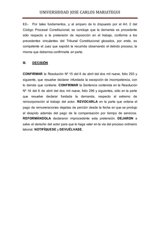 UNIVERSIDDAD JOSE CARLOS MARIATEGUI 
II.9.- Por tales fundamentos, y al amparo de lo dispuesto por el Art. 2 del 
Código Procesal Constitucional, se concluye que la demanda es procedente 
sólo respecto a la pretensión de reposición en el trabajo, conforme a los 
precedentes vinculantes del Tribunal Constitucional glosados, por ende, es 
competente el Juez que expidió la recurrida observando el debido proceso, la 
misma que debemos confirmarla en parte. 
III. DECISIÓN 
CONFIRMAR la Resolución Nº 15 del 6 de abril del dos mil nueve, folio 293 y 
siguiente, que resuelve declarar infundada la excepción de incompetencia, con 
lo demás que contiene. CONFIRMAR la Sentencia contenida en la Resolución 
Nº 16 del 6 de abril del dos mil nueve, folio 296 y siguientes, sólo en la parte 
que resuelve declarar fundada la demanda, respecto al extremo de 
reincorporación al trabajo del actor. REVOCARLA en la parte que ordena el 
pago de remuneraciones dejadas de percibir desde la fecha en que se produjo 
el despido además del pago de la compensación por tiempo de servicios. 
REFORMÁNDOLA declararon improcedente esta pretensión. DEJARON a 
salvo el derecho del actor para que lo haga valer en la vía del proceso ordinario 
laboral. NOTIFÍQUESE y DEVUÉLVASE. 
 