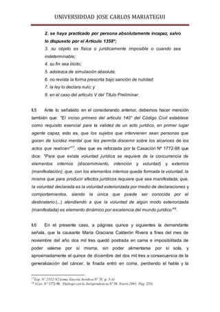 UNIVERSIDDAD JOSE CARLOS MARIATEGUI 
2. se haya practicado por persona absolutamente incapaz, salvo 
lo dispuesto por el Artículo 1358º; 
3. su objeto es física o jurídicamente imposible o cuando sea 
indeterminable; 
4. su fin sea ilícito; 
5. adolezca de simulación absoluta; 
6. no revista la forma prescrita bajo sanción de nulidad; 
7. la ley lo declara nulo; y 
8. en el caso del artículo V del Título Preliminar. 
II.5 Ante lo señalado en el considerando anterior, debemos hacer mención 
también que: "El inciso primero del artículo 140° del Código Civil establece 
como requisito esencial para la validez de un acto jurídico, en primer lugar 
agente capaz, esto es, que los sujetos que intervienen sean personas que 
gocen de lucidez mental que les permita discernir sobre los alcances de los 
actos que realicen"17, idea que es reforzada por la Casación Nº 1772-98 que 
dice: "Para que exista voluntad jurídica se requiere de la concurrencia de 
elementos internos (discernimiento, intención y voluntad) y externos 
(manifestación); que, con los elementos internos queda formada la voluntad, la 
misma que para producir efectos jurídicos requiere que sea manifestada; que, 
la voluntad declarada es la voluntad exteriorizada por medio de declaraciones y 
comportamientos, siendo la única que puede ser conocida por el 
destinatario.(...) atendiendo a que la voluntad de algún modo exteriorizada 
(manifestada) es elemento dinámico por excelencia del mundo jurídico”18. 
II.6 En el presente caso, a páginas quince y siguientes la demandante 
señala, que la causante María Graciana Calderón Rivera a fines del mes de 
noviembre del año dos mil tres quedó postrada en cama e imposibilitada de 
poder valerse por sí misma, sin poder alimentarse por sí sola, y 
aproximadamente el quince de diciembre del dos mil tres a consecuencia de la 
generalización del cáncer, la finada entró en coma, perdiendo el habla y la 
17Exp. Nº 2352-92-Lima, Gaceta Jurídica N° 35, p. 5-A) 
18 (Cas. Nº 1772-98. Diálogo con la Jurisprudencia Nº 38. Enero 2001. Pág. 233) 
 