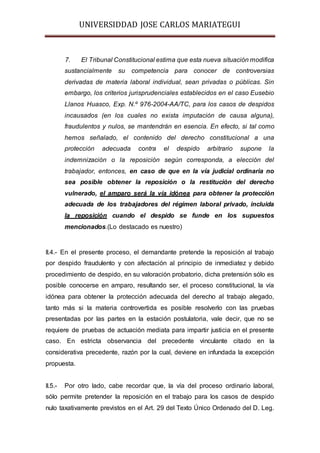 UNIVERSIDDAD JOSE CARLOS MARIATEGUI 
7. El Tribunal Constitucional estima que esta nueva situación modifica 
sustancialmente su competencia para conocer de controversias 
derivadas de materia laboral individual, sean privadas o públicas. Sin 
embargo, los criterios jurisprudenciales establecidos en el caso Eusebio 
Llanos Huasco, Exp. N.º 976-2004-AA/TC, para los casos de despidos 
incausados (en los cuales no exista imputación de causa alguna), 
fraudulentos y nulos, se mantendrán en esencia. En efecto, si tal como 
hemos señalado, el contenido del derecho constitucional a una 
protección adecuada contra el despido arbitrario supone la 
indemnización o la reposición según corresponda, a elección del 
trabajador, entonces, en caso de que en la vía judicial ordinaria no 
sea posible obtener la reposición o la restitución del derecho 
vulnerado, el amparo será la vía idónea para obtener la protección 
adecuada de los trabajadores del régimen laboral privado, incluida 
la reposición cuando el despido se funde en los supuestos 
mencionados.(Lo destacado es nuestro) 
II.4.- En el presente proceso, el demandante pretende la reposición al trabajo 
por despido fraudulento y con afectación al principio de inmediatez y debido 
procedimiento de despido, en su valoración probatorio, dicha pretensión sólo es 
posible conocerse en amparo, resultando ser, el proceso constitucional, la vía 
idónea para obtener la protección adecuada del derecho al trabajo alegado, 
tanto más si la materia controvertida es posible resolverlo con las pruebas 
presentadas por las partes en la estación postulatoria, vale decir, que no se 
requiere de pruebas de actuación mediata para impartir justicia en el presente 
caso. En estricta observancia del precedente vinculante citado en la 
considerativa precedente, razón por la cual, deviene en infundada la excepción 
propuesta. 
II.5.- Por otro lado, cabe recordar que, la vía del proceso ordinario laboral, 
sólo permite pretender la reposición en el trabajo para los casos de despido 
nulo taxativamente previstos en el Art. 29 del Texto Único Ordenado del D. Leg. 
 