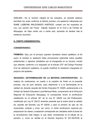 UNIVERSIDDAD JOSE CARLOS MARIATEGUI 
ANÁLISIS.- De la revisión integral de los actuados, se advierte haberse 
tramitado los autos conforme al debido proceso y la apelación interpuesta por 
RUNIE LUZBENIA MALDONADO HURTADO, cumple con los requisitos de 
Ley, con opinión del Fiscal Adjunto Superior en lo Civil y de Familia de 
Moquegua, de fojas ciento uno a ciento seis, opinando se declare nula la 
sentencia recurrida.- 
II.- PARTE CONSIDERATIVA: 
CONSIDERANDO.- 
PRIMERO.- Que, por el principio quantum devolutum tantum apellatum, el Ad 
quem al resolver la apelación debe pronunciarse solamente sobre aquellas 
pretensiones o agravios señalados por el impugnante en su recurso; siendo 
que además, conforme a lo dispuesto en el artículo 370° del Código Procesal 
Civil de aplicación supletoria, no puede modificar la resolución impugnada en 
perjuicio del apelante.- 
SEGUNDO.- DETERMINACION DE LA MATERIA CONTROVERTIDA: Es 
materia de controversia, en cuanto a la cuestión de fondo en el presente 
proceso, una de puro derecho, para determinar si a la demandante en la 
calidad de docente cesante del Centro Educativo N° 43025, perteneciente a la 
Unidad de Gestión Educativa Local Mariscal Nieto, comprensión de la Dirección 
Regional de Educación Moquegua, le corresponde recibir la bonificación 
establecida en el artículo 48° de la Ley N° 24029 Ley del Profesorado, 
modificada por Ley N° 25212, teniendo presente que la actora tiene la calidad 
de cesante del Decreto Ley Nº 20530 y cesó el primero de julio de mil 
novecientos ochenta y cinco; así como, si dicha bonificación especial por 
preparación de clases y evaluación corresponde ser calculada sobre la base de 
la remuneración total íntegra, lo que debe considerarse en el cálculo de su 
pensión; o, como se señala en el Decreto Supremo N° 051-90-PCM, le 
 