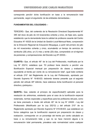 UNIVERSIDDAD JOSE CARLOS MARIATEGUI 
corresponde percibir dicha bonificación en base a la remuneración total 
permanente, según el argumento de las entidades demandadas.- 
FUNDAMENTOS DEL COLEGIADO: - 
TERCERO.- Que, del contenido de la Resolución Directoral Departamental N° 
385 del doce de julio de mil novecientos ochenta y cinco, de fojas seis, queda 
establecido que la demandante tiene la calidad de profesora cesante del Centro 
Educativo N° 43025 de la Unidad de Gestión Local Mariscal Nieto, comprensión 
de la Dirección Regional de Educación Moquegua, a partir del primero de julio 
de mil novecientos ochenta y cinco, acumulando un tiempo de servicios de 
veintiocho (28) años, un (1) mes y veinte (20) días, comprendido en el régimen 
de pensiones y compensaciones del Decreto Ley Nº 20530.- 
CUARTO.- Que, el artículo 48° de la Ley del Profesorado, modificada por la 
Ley N° 25212, establece que: “El profesor tiene derecho a percibir una 
Bonificación Especial mensual por preparación de clases y evaluación 
equivalente al treinta por ciento de su remuneración total”, igual texto contiene 
el artículo 210° del Reglamento de la Ley del Profesorado, aprobado por 
Decreto Supremo N° 19-90-ED; debiendo tenerse presente que el segundo 
párrafo del artículo 48º referido, hace extensiva dicha bonificación al personal 
directivo y jerárquico.- 
QUINTO.- Que, estando al principio de especificidad[1] aplicable para la 
resolución de antinomias, existiendo para el caso de la bonificación especial 
reclamada, normas especiales y específicas para los profesores del país, como 
se tiene precisado a través del artículo 48° de la Ley N° 24029 - Ley del 
Profesorado (Modificado por la Ley 25212) y del artículo 210° de su 
Reglamento aprobado por Decreto Supremo N° 019-90-ED, que establecen en 
forma categórica que la bonificación especial por preparación de clases y 
evaluación, corresponde en un porcentaje del treinta por ciento calculado en 
base a su remuneración total, y que no se hace mención alguna a la 
remuneración total permanente, prevalece esta normatividad sobre cualquier 
 