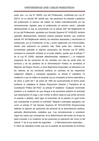 UNIVERSIDDAD JOSE CARLOS MARIATEGUI 
punto dos.- La Ley N° 24029, Ley del Profesorado, modificada por Ley N° 
25212, en su artículo 58° señala que, “las pensiones de cesantía y jubilación 
del profesorado al servicio del estado se nivelan automáticamente con las 
remuneraciones vigentes para el profesorado en servicio activo”, aplicable 
ultractivamente; lo que es concordante con el artículo 252º del Reglamento de 
la Ley del Profesorado, aprobado por Decreto Supremo Nº 19-90-ED, también 
aplicable ultractivamente; debiendo tenerse presente también, que conforme 
artículo 43º del Reglamento referido, los derechos alcanzados y reconocidos al 
profesorado, por la Constitución, la ley, y dicho reglamento son irrenunciables, 
siendo toda aplicación en contrario nula. Siete punto tres.- Además, la 
normatividad aplicable al régimen pensionario del Decreto Ley Nº 20530, 
corrobora la conclusión arribada en el punto anterior, puesto que el artículo 1º 
de la Ley N° 23495, aplicable ultractivamente, establece:“(…) la nivelación 
progresiva de las pensiones de los cesantes con más de veinte años de 
servicios y de los jubilados de la Administración Pública no sometidos al 
Régimen del Seguro Social o a otros Regímenes Especiales, se efectuaran con 
los haberes de los servidores públicos en actividad de las respectivas 
categorías” (Negrita y subrayado agregado); su artículo 4° establece: “la 
nivelación a que se refiere la presente Ley se computara en forma automática y 
de oficio a partir del 1 de enero de 1980 así sucesivamente en forma anual, 
conforme lo establece la Octava Disposición General y Transitoria de la 
Constitución Política del Perú”; su artículo 5º establece: “Cualquier incremento 
posterior a la nivelación de que otorgue a los servidores públicos en actividad 
que desempeñen el cargo u otro similar al último cargo en que prestó servicios 
el cesante o jubilado, dará lugar al incremento de la pensión en igual monto 
que corresponde al servidor en actividad” (Negrita y subrayado agregado), así 
como el artículo 5º del Decreto Supremo Nº 0015-83-PCM (Disposiciones 
relativas al régimen de pensiones del personal de la administración pública), 
aplicable ultractivamente, establece que: “Las remuneraciones a considerar 
según los casos que corresponda, en la determinación del monto con el que se 
debe proceder a la nivelación de las pensiones en aplicación del inciso b) del 
artículo 1º de la Ley serán las siguientes: … c) Remuneraciones especiales … 
6. Otros de naturaleza similar que con el carácter de permanentes en el tiempo 
 
