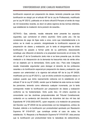 UNIVERSIDDAD JOSE CARLOS MARIATEGUI 
bonificación especial por preparación de clases; teniendo presente que dicha 
bonificación se otorgó por el artículo 48º de la Ley de Profesorado, modificado 
por la Ley Nº 25212, publicada en el diario oficial El Peruano el veinte de mayo 
de mil novecientos noventa, es decir en plena vigencia de las normas referidas, 
que establecían la nivelación de la pensión de cesantía.- 
OCTAVO.- Que, además, resulta relevante tener presente los aspectos 
siguientes, que corroboran el criterio asumido: Ocho punto uno.- De las 
constancias de pago de fojas siete a once, corre que indubitablemente a la 
actora se le niveló su pensión, otorgándosele la bonificación especial por 
preparación de clases y evaluación, por lo tanto el otorgamiento de dicha 
bonificación ha pasado a formar parte de su patrimonio, desconocerlo 
constituye una infracción al derecho a la propiedad reconocido en el inciso 16) 
del artículo 2º de la Constitución; tanto más si se tiene presente que, de dicha 
nivelación a la interposición de la demanda ha trascurrido más de veinte años 
sin se objetado por la demandada. Ocho punto dos.- Para este Colegiado 
resulta irrazonable argumentar para denegar el derecho de los profesores 
cesantes a la bonificación especial por preparación de clases y evaluación, que 
cesaron con anterioridad a la vigencia del artículo 48º de la Ley Nº 24029, 
modificada por la Ley Nº 25212 y que en dicha condición no preparan clases ni 
evalúan; puesto que dicho razonamiento colisiona con lo establecido en el 
artículo 5º de la Ley Nº 23495, siendo que la finalidad de esta norma es nivelar 
las pensiones, teniendo como referencia cualquier incremento, por lo tanto 
corresponde nivelar la bonificación por preparación de clases y evaluación 
conforme se ha fundamentado. Ocho punto tres.- El criterio asumido es 
concordante con las doctrinas jurisprudenciales del Tribunal Constitucional, 
contenido en su sentencia del dieciocho de diciembre del dos mil tres del 
Expediente Nº 2155-2002-AA/TC, quien respecto a la nivelación de pensiones 
del Decreto Ley Nº 20530 de los pensionistas con los trabajadores, ambos de 
Essalud, referido a la bonificación por productividad aprobado por Resolución 
Suprema Nº 019-97-EF, que constituye similar al caso de autos, ha 
establecido: “6. Respecto a la Resolución Suprema N.º 019-97-EF, ésta precisa 
que la bonificación por productividad tiene la naturaleza de extraordinaria, 
 