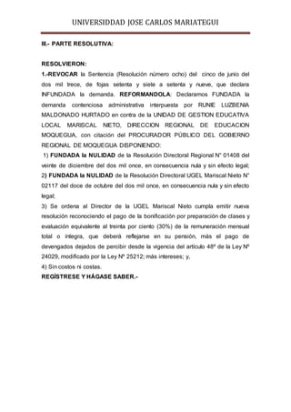 UNIVERSIDDAD JOSE CARLOS MARIATEGUI 
III.- PARTE RESOLUTIVA: 
RESOLVIERON: 
1.-REVOCAR la Sentencia (Resolución número ocho) del cinco de junio del 
dos mil trece, de fojas setenta y siete a setenta y nueve, que declara 
INFUNDADA la demanda. REFORMANDOLA: Declaramos FUNDADA la 
demanda contenciosa administrativa interpuesta por RUNIE LUZBENIA 
MALDONADO HURTADO en contra de la UNIDAD DE GESTION EDUCATIVA 
LOCAL MARISCAL NIETO, DIRECCION REGIONAL DE EDUCACION 
MOQUEGUA, con citación del PROCURADOR PÚBLICO DEL GOBIERNO 
REGIONAL DE MOQUEGUA DISPONIENDO: 
1) FUNDADA la NULIDAD de la Resolución Directoral Regional N° 01408 del 
veinte de diciembre del dos mil once, en consecuencia nula y sin efecto legal; 
2) FUNDADA la NULIDAD de la Resolución Directoral UGEL Mariscal Nieto N° 
02117 del doce de octubre del dos mil once, en consecuencia nula y sin efecto 
legal; 
3) Se ordena al Director de la UGEL Mariscal Nieto cumpla emitir nueva 
resolución reconociendo el pago de la bonificación por preparación de clases y 
evaluación equivalente al treinta por ciento (30%) de la remuneración mensual 
total o íntegra, que deberá reflejarse en su pensión, más el pago de 
devengados dejados de percibir desde la vigencia del artículo 48º de la Ley Nº 
24029, modificado por la Ley Nº 25212; más intereses; y, 
4) Sin costos ni costas. 
REGÍSTRESE Y HÁGASE SABER.- 
 