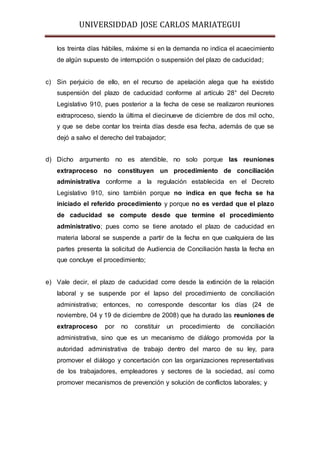 UNIVERSIDDAD JOSE CARLOS MARIATEGUI 
los treinta días hábiles, máxime si en la demanda no indica el acaecimiento 
de algún supuesto de interrupción o suspensión del plazo de caducidad; 
c) Sin perjuicio de ello, en el recurso de apelación alega que ha existido 
suspensión del plazo de caducidad conforme al artículo 28° del Decreto 
Legislativo 910, pues posterior a la fecha de cese se realizaron reuniones 
extraproceso, siendo la última el diecinueve de diciembre de dos mil ocho, 
y que se debe contar los treinta días desde esa fecha, además de que se 
dejó a salvo el derecho del trabajador; 
d) Dicho argumento no es atendible, no solo porque las reuniones 
extraproceso no constituyen un procedimiento de conciliación 
administrativa conforme a la regulación establecida en el Decreto 
Legislativo 910, sino también porque no indica en que fecha se ha 
iniciado el referido procedimiento y porque no es verdad que el plazo 
de caducidad se compute desde que termine el procedimiento 
administrativo; pues como se tiene anotado el plazo de caducidad en 
materia laboral se suspende a partir de la fecha en que cualquiera de las 
partes presenta la solicitud de Audiencia de Conciliación hasta la fecha en 
que concluye el procedimiento; 
e) Vale decir, el plazo de caducidad corre desde la extinción de la relación 
laboral y se suspende por el lapso del procedimiento de conciliación 
administrativa; entonces, no corresponde descontar los días (24 de 
noviembre, 04 y 19 de diciembre de 2008) que ha durado las reuniones de 
extraproceso por no constituir un procedimiento de conciliación 
administrativa, sino que es un mecanismo de diálogo promovida por la 
autoridad administrativa de trabajo dentro del marco de su ley, para 
promover el diálogo y concertación con las organizaciones representativas 
de los trabajadores, empleadores y sectores de la sociedad, así como 
promover mecanismos de prevención y solución de conflictos laborales; y 
 