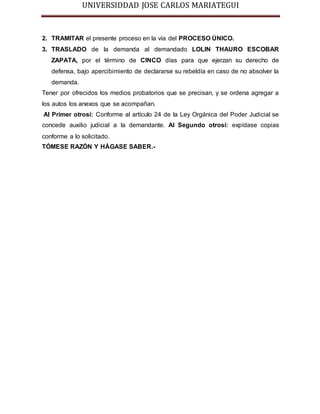 UNIVERSIDDAD JOSE CARLOS MARIATEGUI 
2. TRAMITAR el presente proceso en la vía del PROCESO ÚNICO. 
3. TRASLADO de la demanda al demandado LOLIN THAURO ESCOBAR 
ZAPATA, por el término de CINCO días para que ejerzan su derecho de 
defensa, bajo apercibimiento de declararse su rebeldía en caso de no absolver la 
demanda. 
Tener por ofrecidos los medios probatorios que se precisan, y se ordena agregar a 
los autos los anexos que se acompañan. 
Al Primer otrosí: Conforme al artículo 24 de la Ley Orgánica del Poder Judicial se 
concede auxilio judicial a la demandante. Al Segundo otrosí: expídase copias 
conforme a lo solicitado. 
TÓMESE RAZÓN Y HÁGASE SABER.- 
 